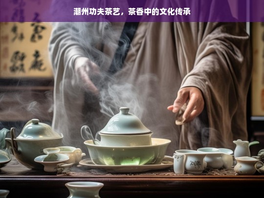 潮州功夫茶艺，茶香中的文化传承，潮州功夫茶艺，茶香里的传承