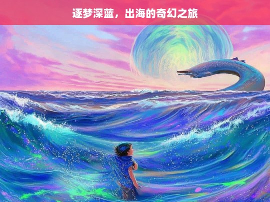 逐梦深蓝，出海的奇幻之旅，逐梦深蓝，出海奇幻之旅